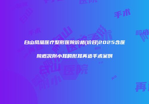 白山凤凰医疗整形医院价格(价目)2025含医院概况附小耳畸形耳再造手术案例