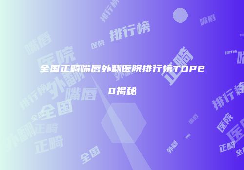 全国正畸嘴唇外翻医院排行榜TOP20揭秘