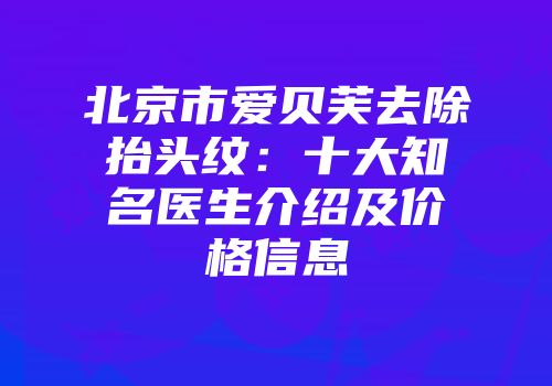北京市爱贝芙去除抬头纹：十大知名医生介绍及价格信息