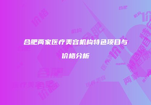 合肥两家医疗美容机构特色项目与价格分析