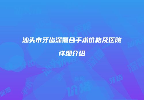 汕头市牙齿深覆合手术价格及医院详细介绍