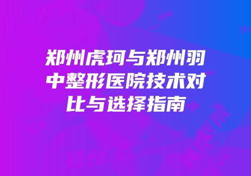郑州虎珂与郑州羽中整形医院技术对比与选择指南