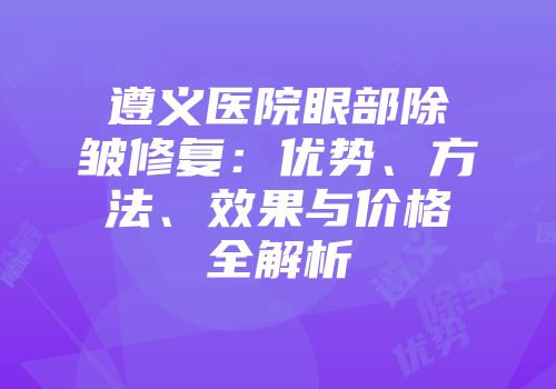 遵义医院眼部除皱修复：优势、方法、效果与价格全解析