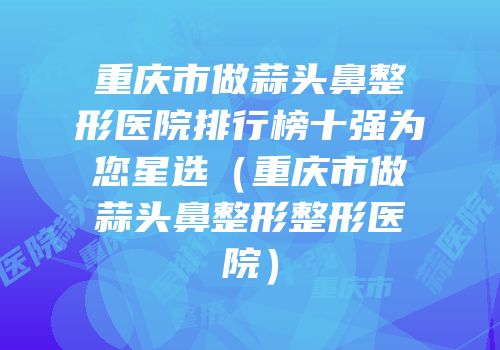 重庆市做蒜头鼻整形医院排行榜十强为您星选（重庆市做蒜头鼻整形整形医院）