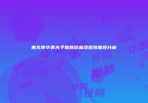 南充市华美光子嫩肤价格及医院推荐分析
