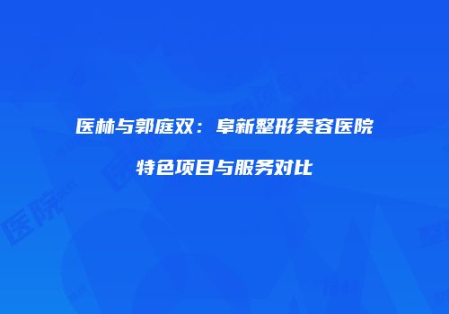 医林与郭庭双：阜新整形美容医院特色项目与服务对比