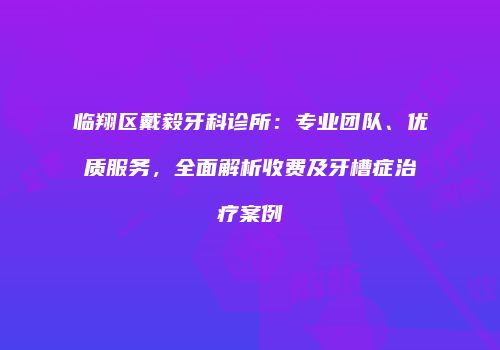 临翔区戴毅牙科诊所：专业团队、优质服务，全面解析收费及牙槽症治疗案例