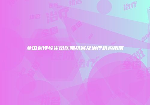 全国遗传性雀斑医院排名及治疗机构指南