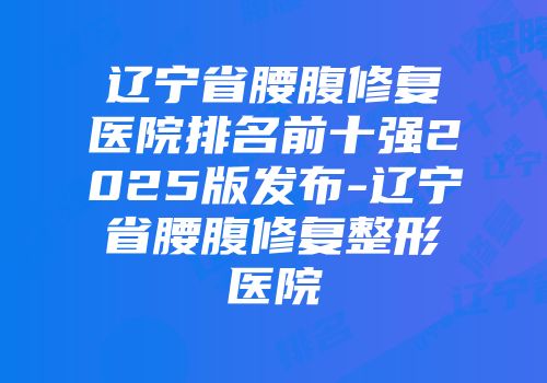 辽宁省腰腹修复医院排名前十强2025版发布-辽宁省腰腹修复整形医院