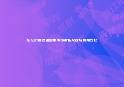 阳江市瘦咬肌整形市场解析及医院价格对比