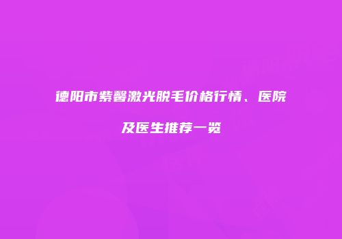 德阳市紫馨激光脱毛价格行情、医院及医生推荐一览