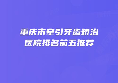 重庆市牵引牙齿矫治医院排名前五推荐