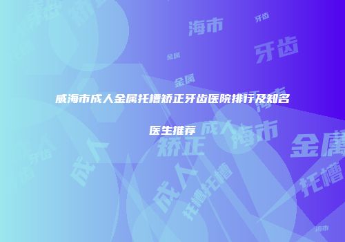 威海市成人金属托槽矫正牙齿医院排行及知名医生推荐