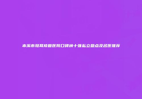 本溪市隐耳修复医院口碑榜十强私立盘点及名医推荐