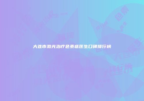 大连市激光治疗色素痣医生口碑排行榜