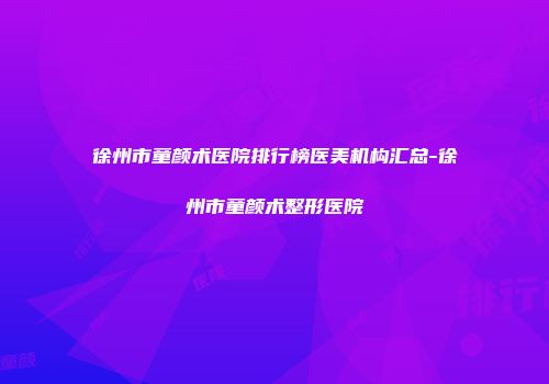 徐州市童颜术医院排行榜医美机构汇总-徐州市童颜术整形医院