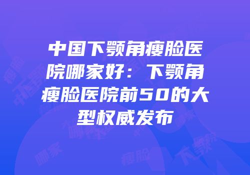 中国下颚角瘦脸医院哪家好：下颚角瘦脸医院前50的大型权威发布