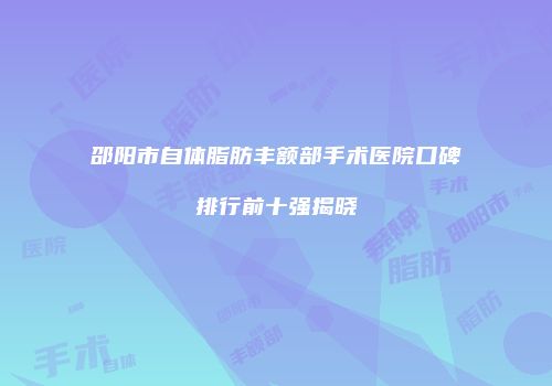 邵阳市自体脂肪丰额部手术医院口碑排行前十强揭晓