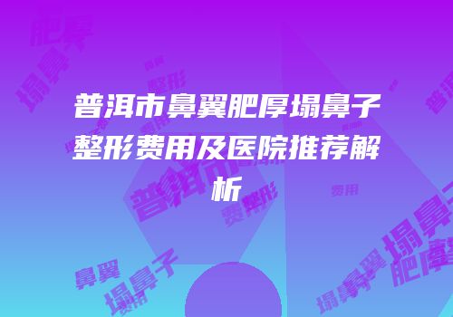 普洱市鼻翼肥厚塌鼻子整形费用及医院推荐解析