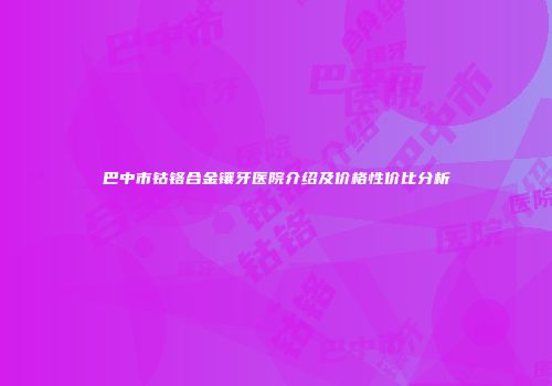 巴中市钴铬合金镶牙医院介绍及价格性价比分析
