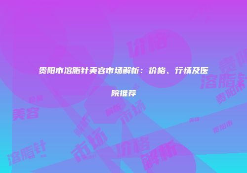 贵阳市溶脂针美容市场解析：价格、行情及医院推荐
