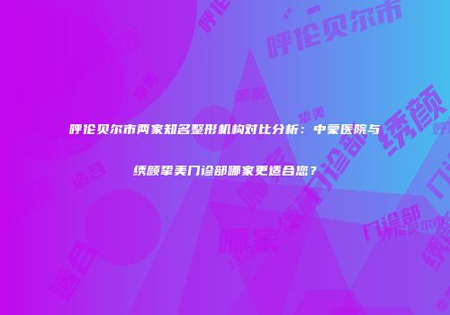 呼伦贝尔市两家知名整形机构对比分析：中蒙医院与绣颜挚美门诊部哪家更适合您？