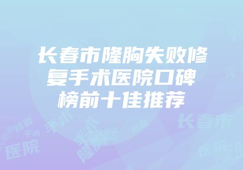 长春市隆胸失败修复手术医院口碑榜前十佳推荐