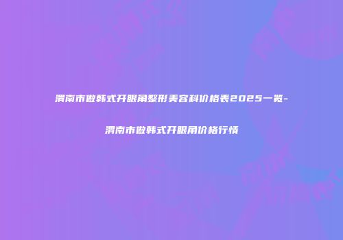 渭南市做韩式开眼角整形美容科价格表2025一览-渭南市做韩式开眼角价格行情