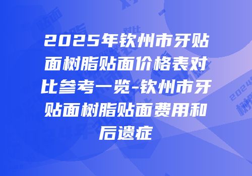 2025年钦州市牙贴面树脂贴面价格表对比参考一览-钦州市牙贴面树脂贴面费用和后遗症