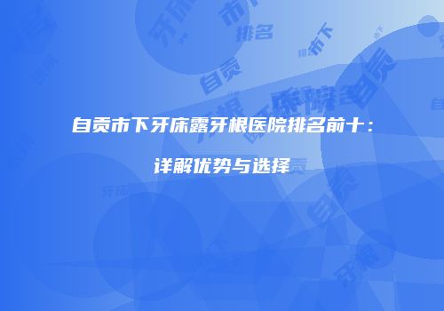 自贡市下牙床露牙根医院排名前十：详解优势与选择