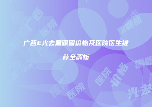 广西E光去黑眼圈价格及医院医生推荐全解析