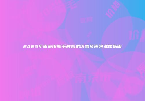 2025年南京市胸毛种植术价格及医院选择指南