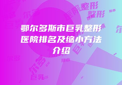 鄂尔多斯市巨乳整形医院排名及缩小方法介绍