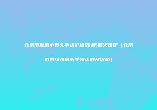 北京市做缩小鼻头手术价格(价目)超火出炉（北京市做缩小鼻头手术流程及价格）