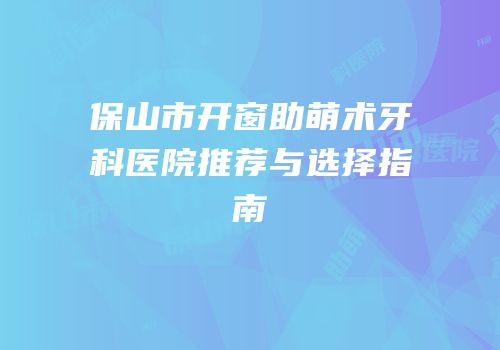 保山市开窗助萌术牙科医院推荐与选择指南