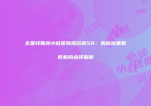 全国线雕鼻小柱医院排名前50：揭秘优质整形机构选择指南