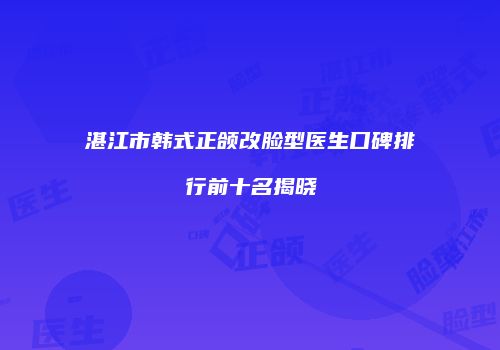 湛江市韩式正颌改脸型医生口碑排行前十名揭晓