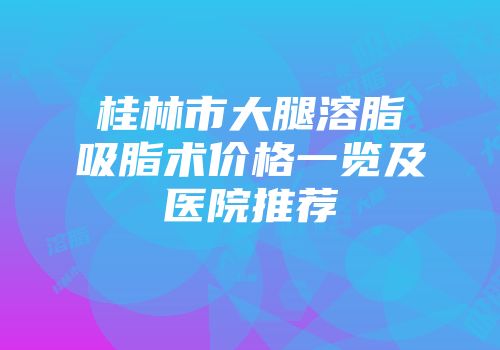桂林市大腿溶脂吸脂术价格一览及医院推荐