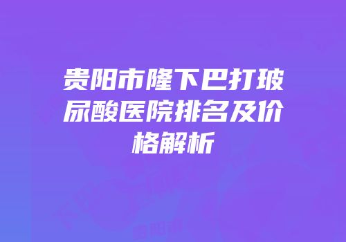 贵阳市隆下巴打玻尿酸医院排名及价格解析