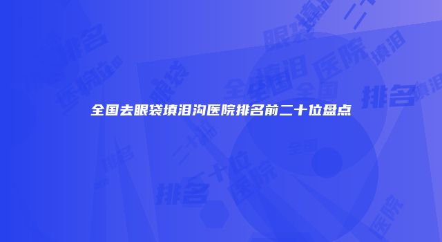 全国去眼袋填泪沟医院排名前二十位盘点