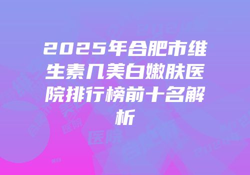 2025年合肥市维生素几美白嫩肤医院排行榜前十名解析