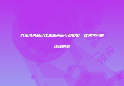 大连顶尖整形医生董英茹与吕园园：医美领域的璀璨明星