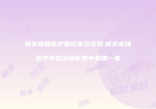 新余嘉和医疗整形美容医院,新余惠臻医疗美容诊所你更中意哪一家