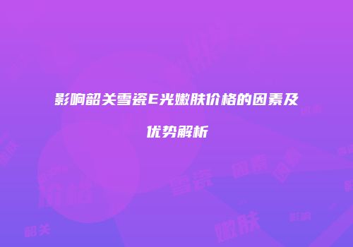 影响韶关雪瓷E光嫩肤价格的因素及优势解析