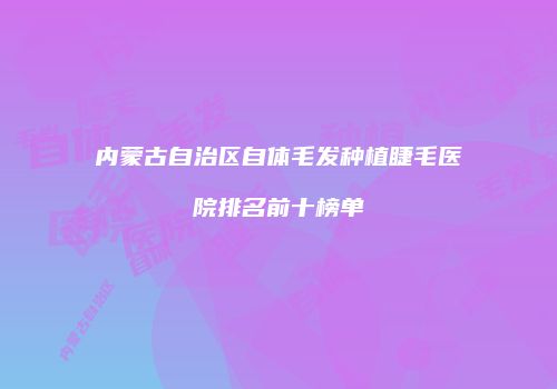 内蒙古自治区自体毛发种植睫毛医院排名前十榜单