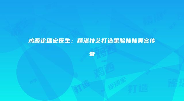 鸡西徐瑞宏医生：精湛技艺打造黑脸娃娃美容传奇