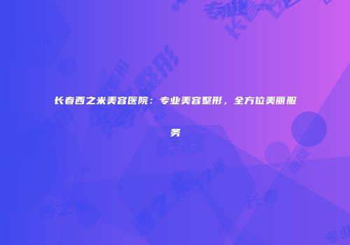 长春西之米美容医院：专业美容整形，全方位美丽服务