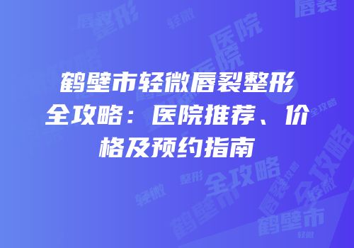 鹤壁市轻微唇裂整形全攻略：医院推荐、价格及预约指南