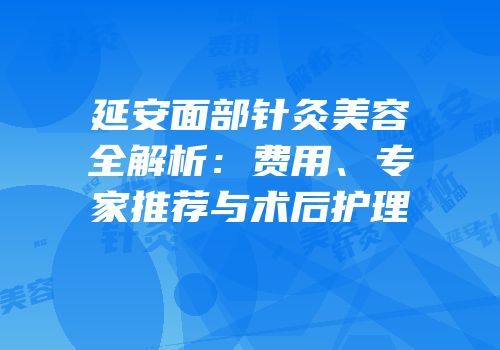 延安面部针灸美容全解析：费用、专家推荐与术后护理
