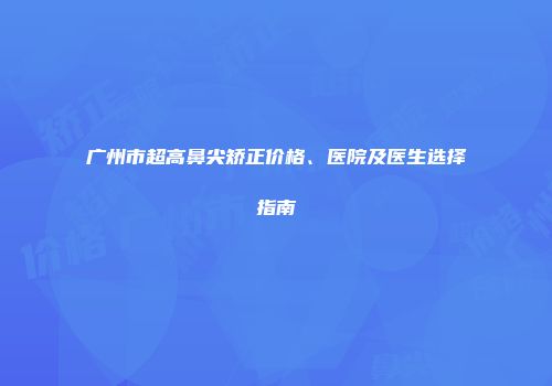 广州市超高鼻尖矫正价格、医院及医生选择指南
